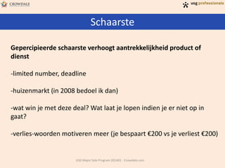 Schaarste
USG Major Sale Program 201401 - Crowdale.com
Gepercipieerde schaarste verhoogt aantrekkelijkheid product of
dienst
-limited number, deadline
-huizenmarkt (in 2008 bedoel ik dan)
-wat win je met deze deal? Wat laat je lopen indien je er niet op in
gaat?
-verlies-woorden motiveren meer (je bespaart €200 vs je verliest €200)
 