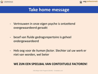 Take home message
USG Major Sale Program 201401 - Crowdale.com
- Vertrouwen in onze eigen psyche is ontzettend
overgewaardeerd geraakt
- besef van fluïde gedragsrepertoire is geheel
ondergewaardeerd
- Heb oog voor de human factor. Slechter zal uw werk er
niet van worden, wel beter
WE ZIJN EEN SPEELBAL VAN CONTEXTUELE FACTOREN!
 