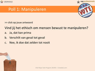 Poll 1: Manipuleren
>> click op jouw antwoord
Vind jij het ethisch om mensen bewust te manipuleren?
a. Ja, dat kan prima
b. Verschilt van geval tot geval
c. Nee, ik doe dat zelden tot nooit
USG Major Sale Program 201401 - Crowdale.com
 