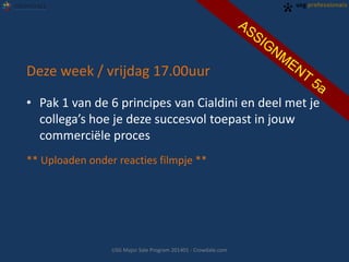 Deze week / vrijdag 17.00uur
• Pak 1 van de 6 principes van Cialdini en deel met je
collega’s hoe je deze succesvol toepast in jouw
commerciële proces
** Uploaden onder reacties filmpje **
USG Major Sale Program 201401 - Crowdale.com
 