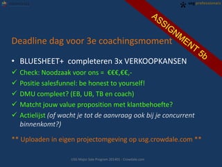 Deadline dag voor 3e coachingsmoment
• BLUESHEET+ completeren 3x VERKOOPKANSEN
 Check: Noodzaak voor ons = €€€,€€,-
 Positie salesfunnel: be honest to yourself!
 DMU compleet? (EB, UB, TB en coach)
 Matcht jouw value proposition met klantbehoefte?
 Actielijst (of wacht je tot de aanvraag ook bij je concurrent
binnenkomt?)
** Uploaden in eigen projectomgeving op usg.crowdale.com **
USG Major Sale Program 201401 - Crowdale.com
 