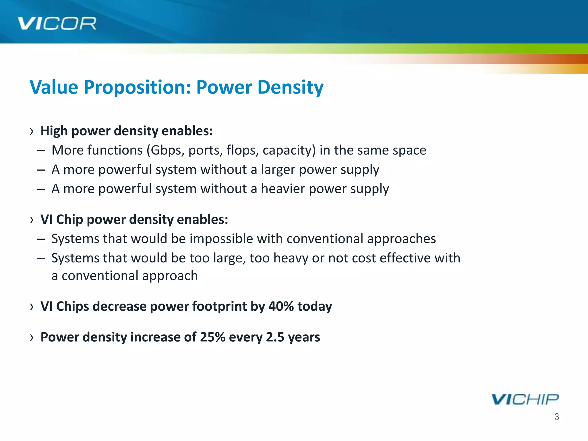 Value Proposition: Power Density
› High power density enables:
 – More functions (Gbps, ports, flops, capacity) in the same space
 – A more powerful system without a larger power supply
 – A more powerful system without a heavier power supply

› VI Chip power density enables:
 – Systems that would be impossible with conventional approaches
 – Systems that would be too large, too heavy or not cost effective with
    a conventional approach

› VI Chips decrease power footprint by 40% today

› Power density increase of 25% every 2.5 years




                                                                           3
 