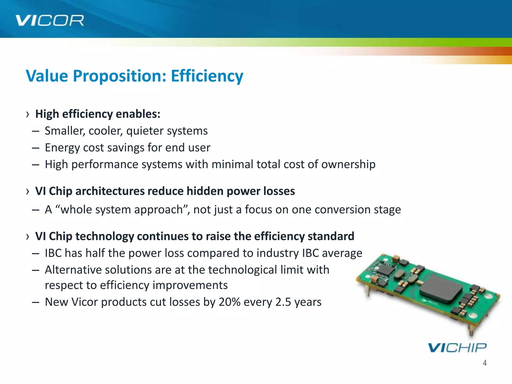 Value Proposition: Efficiency
› High efficiency enables:
 – Smaller, cooler, quieter systems
 – Energy cost savings for end user
 – High performance systems with minimal total cost of ownership

› VI Chip architectures reduce hidden power losses
 – A “whole system approach”, not just a focus on one conversion stage

› VI Chip technology continues to raise the efficiency standard
 – IBC has half the power loss compared to industry IBC average
 – Alternative solutions are at the technological limit with
    respect to efficiency improvements
 – New Vicor products cut losses by 20% every 2.5 years



                                                                         4
 
