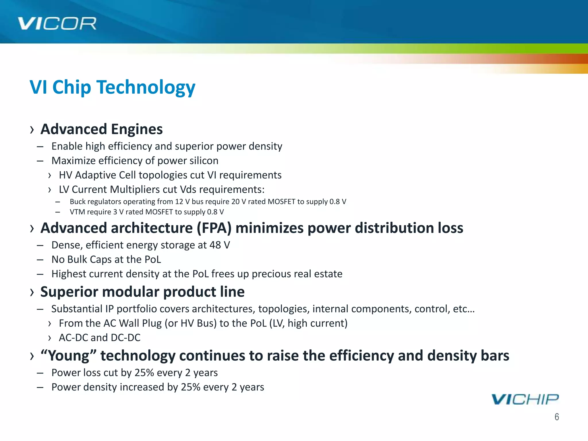 VI Chip Technology
› Advanced Engines
 – Enable high efficiency and superior power density
 – Maximize efficiency of power silicon
   › HV Adaptive Cell topologies cut VI requirements
   › LV Current Multipliers cut Vds requirements:
     –   Buck regulators operating from 12 V bus require 20 V rated MOSFET to supply 0.8 V
     –   VTM require 3 V rated MOSFET to supply 0.8 V

› Advanced architecture (FPA) minimizes power distribution loss
 – Dense, efficient energy storage at 48 V
 – No Bulk Caps at the PoL
 – Highest current density at the PoL frees up precious real estate
› Superior modular product line
 – Substantial IP portfolio covers architectures, topologies, internal components, control, etc…
   › From the AC Wall Plug (or HV Bus) to the PoL (LV, high current)
   › AC-DC and DC-DC
› “Young” technology continues to raise the efficiency and density bars
 – Power loss cut by 25% every 2 years
 – Power density increased by 25% every 2 years

                                                                                                   6
 