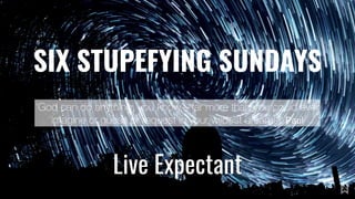 SIX STUPEFYING SUNDAYS
Live Expectant
‘God can do anything, you know—far more than you could ever
imagine or guess or request in your wildest dreams!’ Paul
 