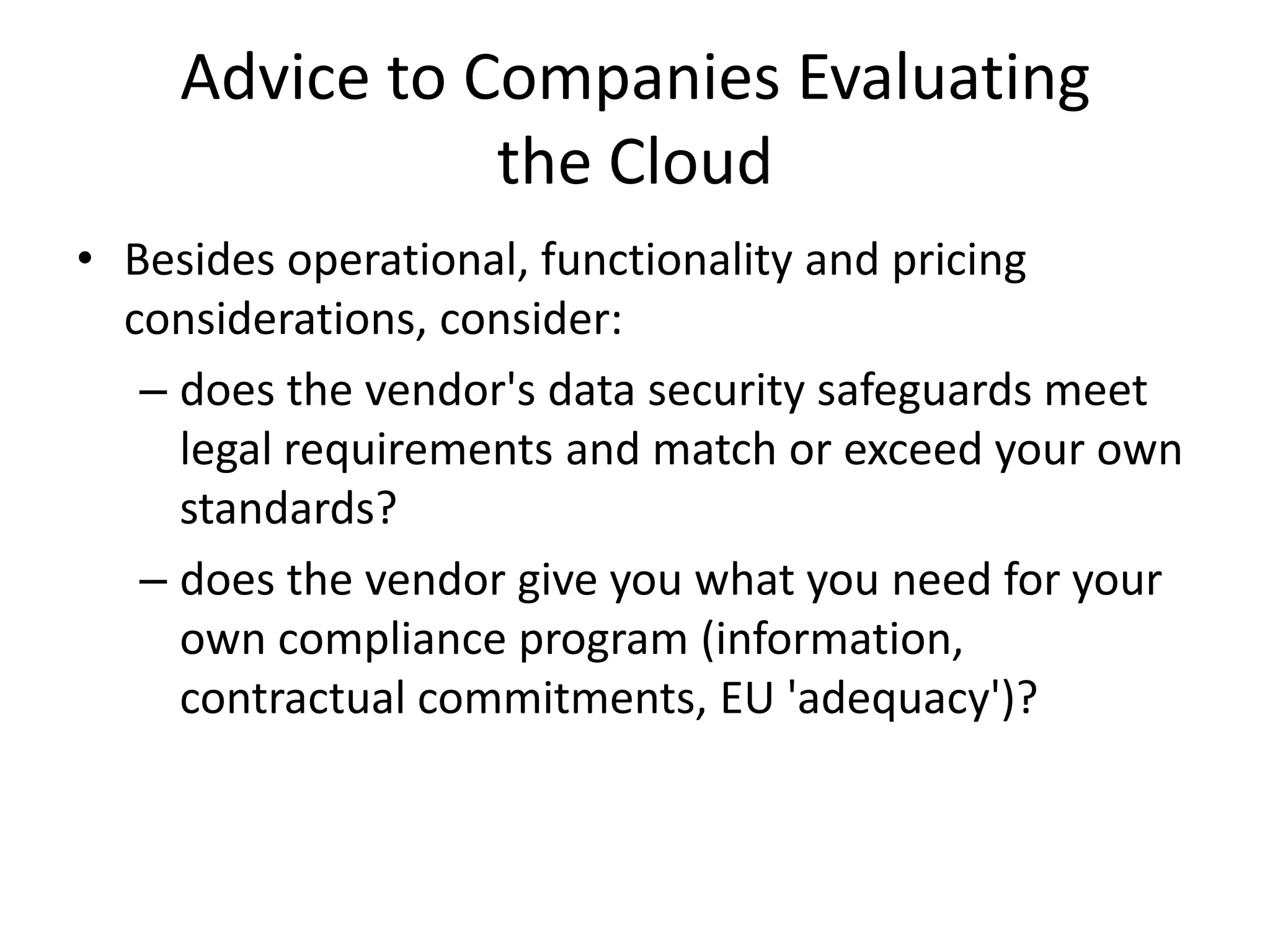 Advice to Companies Evaluating
               the Cloud
• Besides operational, functionality and pricing
  considerations, consider:
   – does the vendor's data security safeguards meet
     legal requirements and match or exceed your own
     standards?
   – does the vendor give you what you need for your
     own compliance program (information,
     contractual commitments, EU 'adequacy')?
 