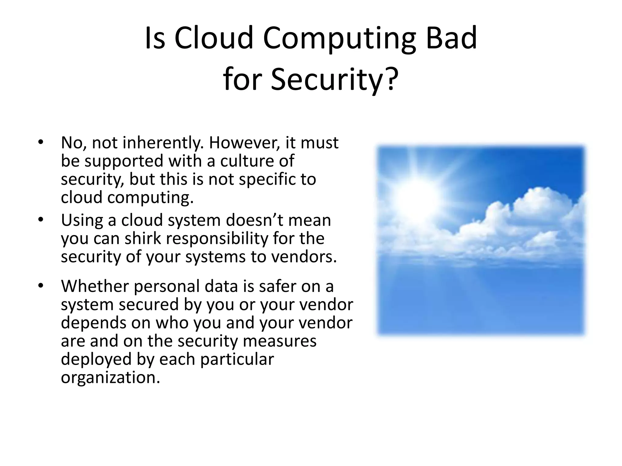 Is Cloud Computing Bad
                   for Security?
• No, not inherently. However, it must
  be supported with a culture of
  security, but this is not specific to
  cloud computing.
• Using a cloud system doesn’t mean
  you can shirk responsibility for the
  security of your systems to vendors.
• Whether personal data is safer on a
  system secured by you or your vendor
  depends on who you and your vendor
  are and on the security measures
  deployed by each particular
  organization.
 