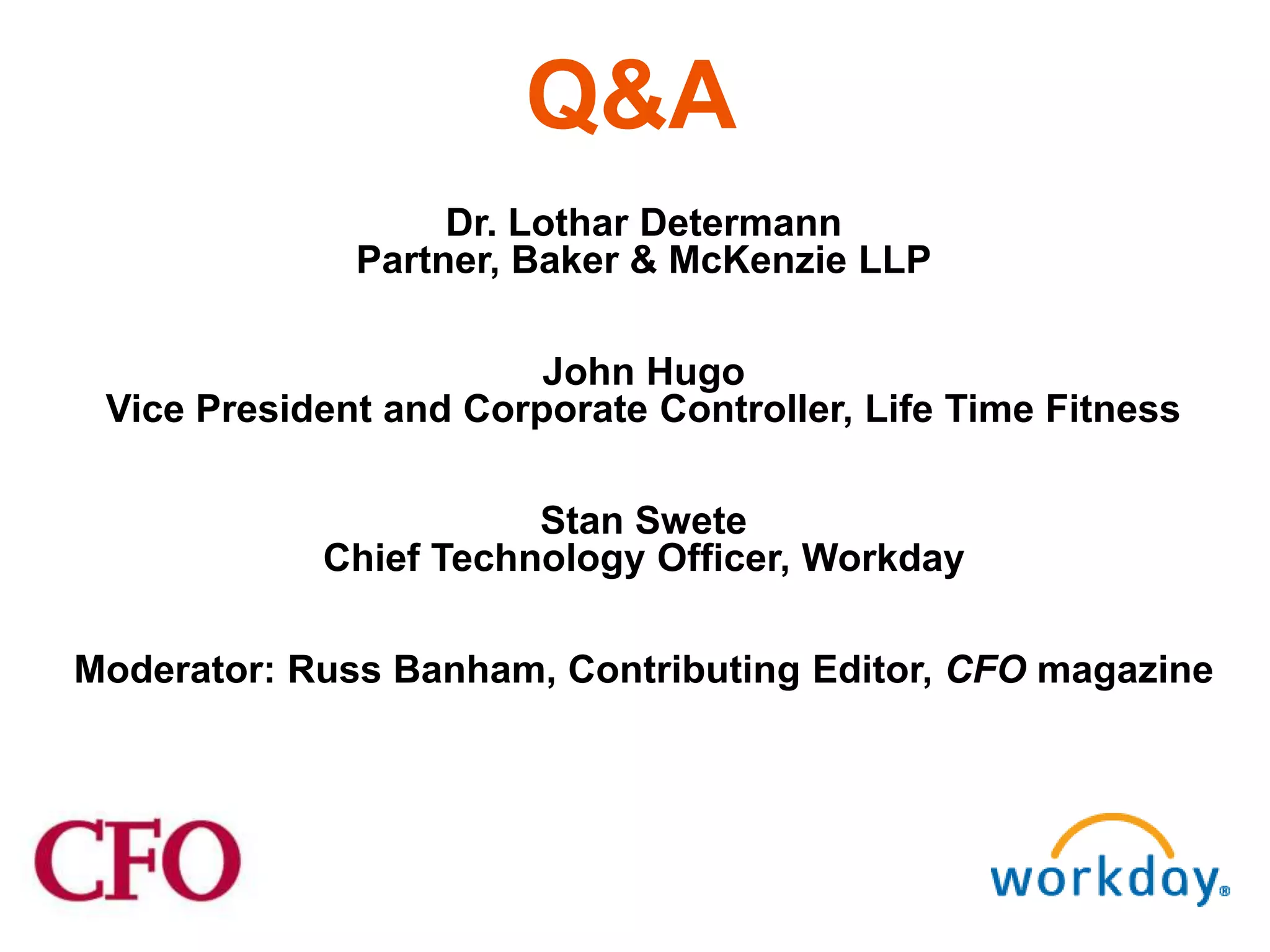 Q&A
                   Dr. Lothar Determann
              Partner, Baker & McKenzie LLP

                        John Hugo
 Vice President and Corporate Controller, Life Time Fitness

                       Stan Swete
            Chief Technology Officer, Workday

Moderator: Russ Banham, Contributing Editor, CFO magazine
 
