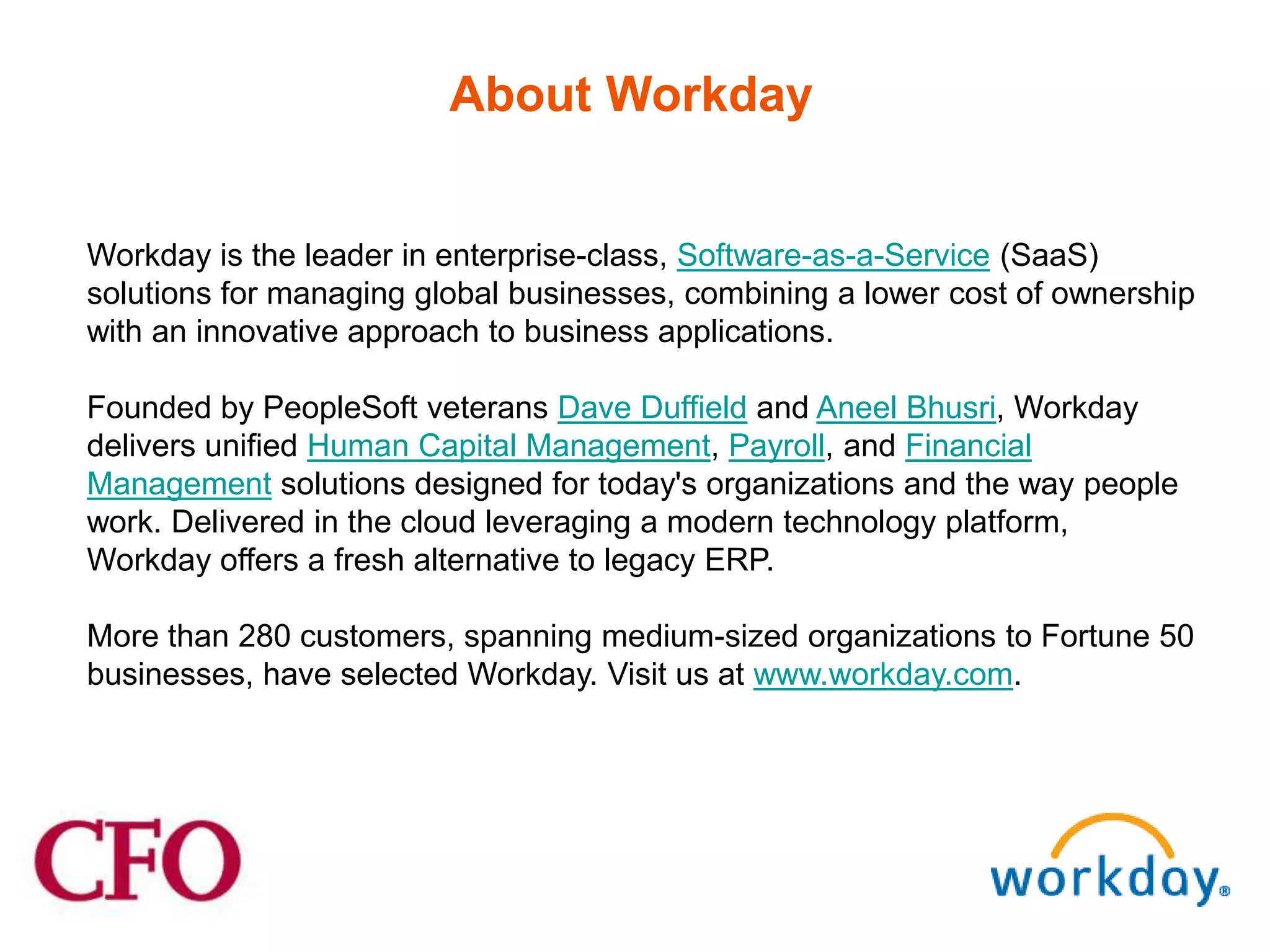 About Workday


Workday is the leader in enterprise-class, Software-as-a-Service (SaaS)
solutions for managing global businesses, combining a lower cost of ownership
with an innovative approach to business applications.

Founded by PeopleSoft veterans Dave Duffield and Aneel Bhusri, Workday
delivers unified Human Capital Management, Payroll, and Financial
Management solutions designed for today's organizations and the way people
work. Delivered in the cloud leveraging a modern technology platform,
Workday offers a fresh alternative to legacy ERP.

More than 280 customers, spanning medium-sized organizations to Fortune 50
businesses, have selected Workday. Visit us at www.workday.com.
 