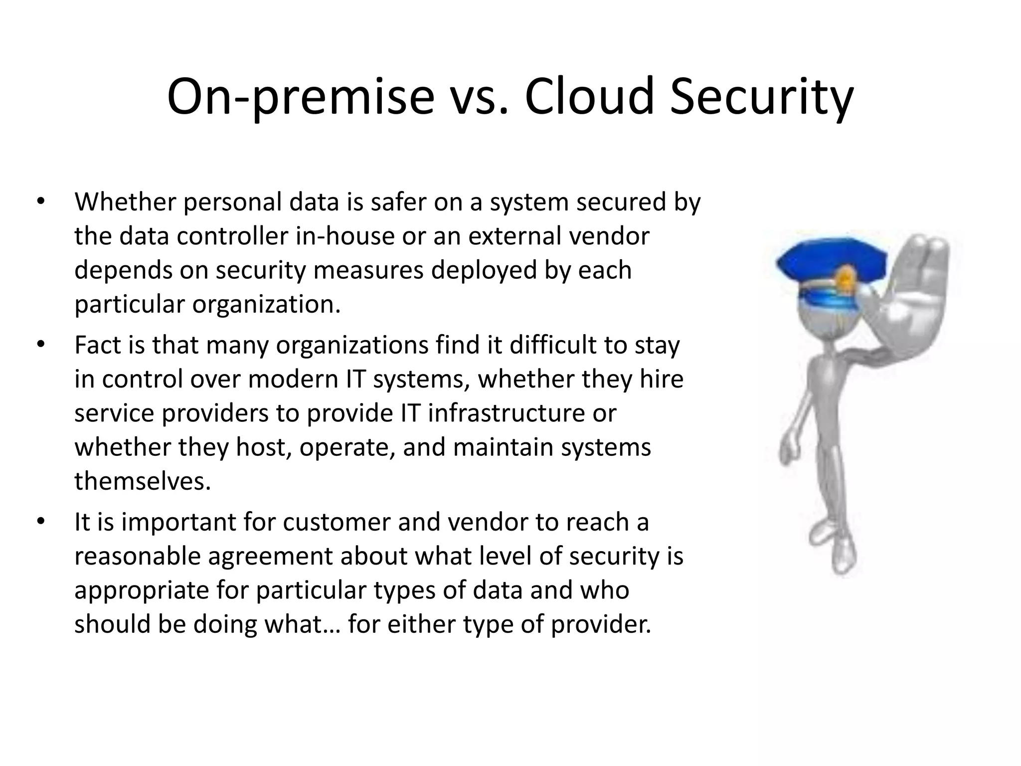 On-premise vs. Cloud Security
• Whether personal data is safer on a system secured by
  the data controller in-house or an external vendor
  depends on security measures deployed by each
  particular organization.
• Fact is that many organizations find it difficult to stay
  in control over modern IT systems, whether they hire
  service providers to provide IT infrastructure or
  whether they host, operate, and maintain systems
  themselves.
• It is important for customer and vendor to reach a
  reasonable agreement about what level of security is
  appropriate for particular types of data and who
  should be doing what… for either type of provider.
 