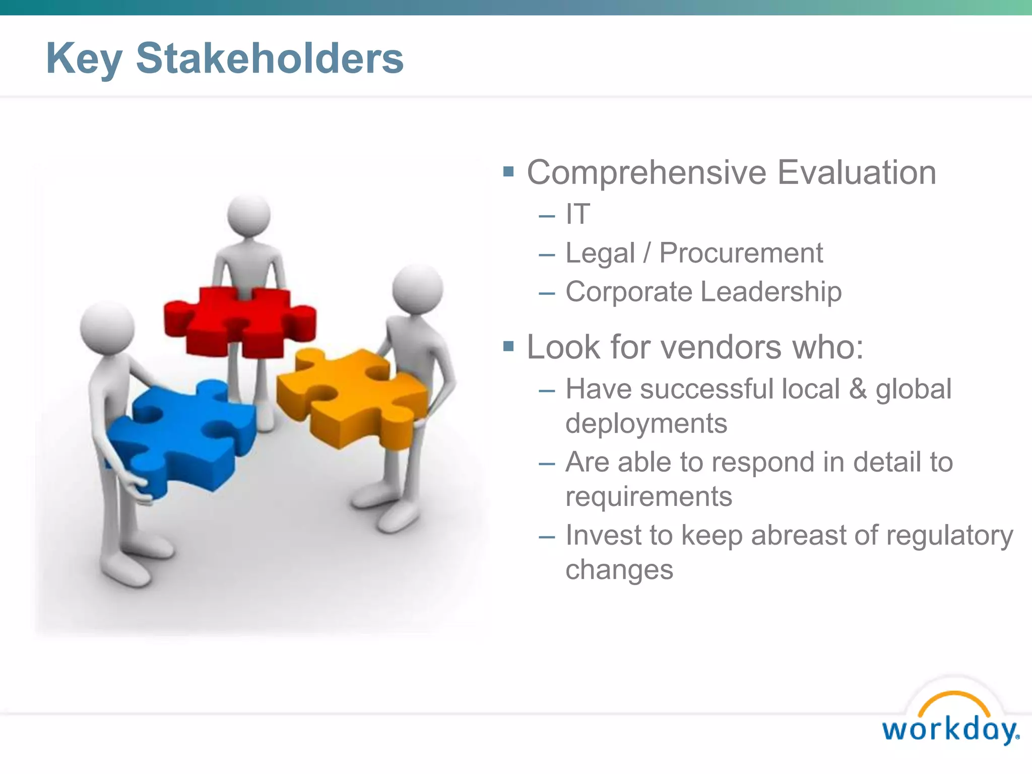 Key Stakeholders

                    Comprehensive Evaluation
                     – IT
                     – Legal / Procurement
                     – Corporate Leadership
                    Look for vendors who:
                     – Have successful local & global
                       deployments
                     – Are able to respond in detail to
                       requirements
                     – Invest to keep abreast of regulatory
                       changes
 