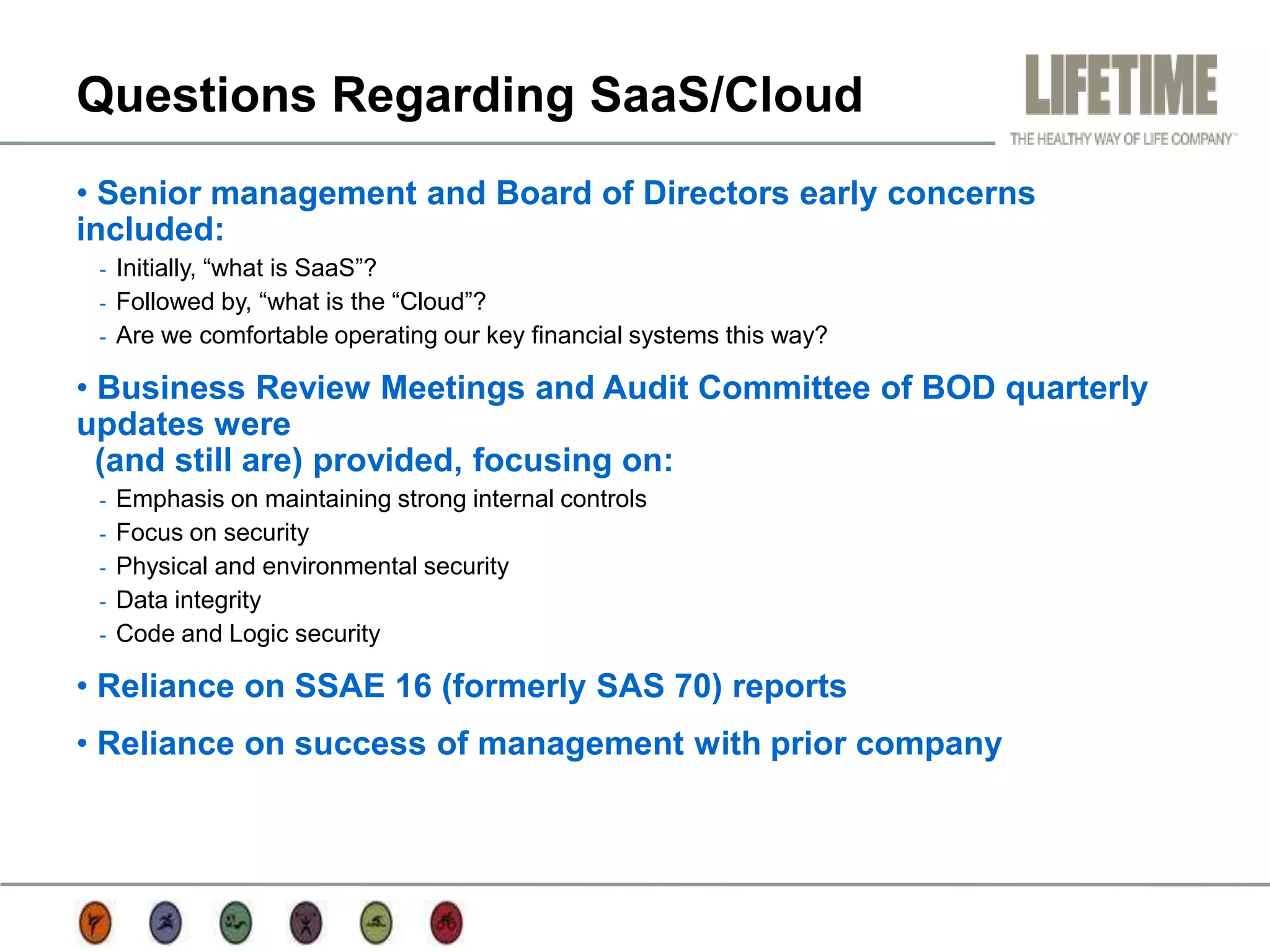 Questions Regarding SaaS/Cloud
• Senior management and Board of Directors early concerns
included:
 -   Initially, “what is SaaS”?
 -   Followed by, “what is the “Cloud”?
 -   Are we comfortable operating our key financial systems this way?

• Business Review Meetings and Audit Committee of BOD quarterly
updates were
  (and still are) provided, focusing on:
 -   Emphasis on maintaining strong internal controls
 -   Focus on security
 -   Physical and environmental security
 -   Data integrity
 -   Code and Logic security

• Reliance on SSAE 16 (formerly SAS 70) reports
• Reliance on success of management with prior company
 