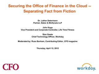 Securing the Office of Finance in the Cloud --
       Separating Fact from Fiction

                          Dr. Lothar Determann
                     Partner, Baker & McKenzie LLP

                               John Hugo
        Vice President and Corporate Controller, Life Time Fitness

                              Stan Swete
                   Chief Technology Officer, Workday

     Moderated by: Russ Banham, Contributing Editor, CFO magazine


                         Thursday, April 12, 2012
 