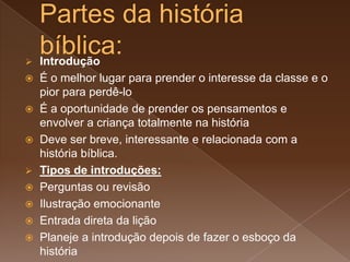  Introdução
 É o melhor lugar para prender o interesse da classe e o
pior para perdê-lo
 É a oportunidade de prender os pensamentos e
envolver a criança totalmente na história
 Deve ser breve, interessante e relacionada com a
história bíblica.
 Tipos de introduções:
 Perguntas ou revisão
 Ilustração emocionante
 Entrada direta da lição
 Planeje a introdução depois de fazer o esboço da
história
 