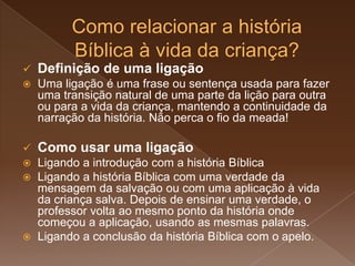  Definição de uma ligação
 Uma ligação é uma frase ou sentença usada para fazer
uma transição natural de uma parte da lição para outra
ou para a vida da criança, mantendo a continuidade da
narração da história. Não perca o fio da meada!
 Como usar uma ligação
 Ligando a introdução com a história Bíblica
 Ligando a história Bíblica com uma verdade da
mensagem da salvação ou com uma aplicação à vida
da criança salva. Depois de ensinar uma verdade, o
professor volta ao mesmo ponto da história onde
começou a aplicação, usando as mesmas palavras.
 Ligando a conclusão da história Bíblica com o apelo.
 