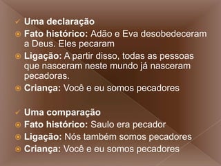  Uma declaração
 Fato histórico: Adão e Eva desobedeceram
a Deus. Eles pecaram
 Ligação: A partir disso, todas as pessoas
que nasceram neste mundo já nasceram
pecadoras.
 Criança: Você e eu somos pecadores
 Uma comparação
 Fato histórico: Saulo era pecador
 Ligação: Nós também somos pecadores
 Criança: Você e eu somos pecadores
 