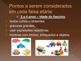  3 a 4 anos – idade do fascínio
 textos curtos e atraentes;
 gravuras grandes;
 usar expressões repetitivas;
 histórias com bichos, brinquedos e objetos.
 