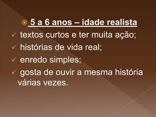  5 a 6 anos – idade realista
 textos curtos e ter muita ação;
 histórias de vida real;
 enredo simples;
 gosta de ouvir a mesma história
várias vezes.
 