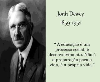 Jonh Dewey
1859-1952
“ A educação é um
processo social, é
desenvolvimento. Não é
a preparação para a
vida, é a própria vida.”
 