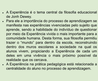  A Experiência é o tema central da filosofia educacional
de Jonh Dewey.
 Para ele a importância do processo de aprendizagem se
manifesta nas experiências vivenciadas pelo sujeito que
aprende, sendo a habilidade do indivíduo de questionar
por meio da Experiência vivida o mais importante para a
comunidade humana. Desta forma, sua filosofia permitiu
trazer o “mundo” para dentro da escola, reconstruindo
dentro dos muros escolares a sociedade na qual os
alunos vivem, propiciando a Experiência de cada um
deles em uma vivência o mais próximo possível da
realidade que os cercava.
 A Experiência na prática pedagógica está relacionada a
centralidade do aluno no processo de aprendizagem.
 