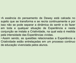 •A essência do pensamento de Dewey está calcada no
sujeito que se transforma e se recria continuamente e por
isso não se pode separar a dinâmica do sentir e do fazer
em toda e qualquer situação de Experiência e nesta
conjunção se instala a Criatividade, na qual esta é medida
pela intensidade das Experiências vividas.
• Assim sendo, as questões relacionadas a Experiência e
Criatividade estão entrelaçadas em um processo continuo
de educação vivenciada pelos alunos.
 
