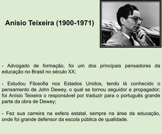 Anísio Teixeira (1900-1971)
- Advogado de formação, foi um dos principais pensadores da
educação no Brasil no século XX;
- Estudou Filosofia nos Estados Unidos, tendo lá conhecido o
pensamento de John Dewey, o qual se tornou seguidor e propagador;
foi Anísio Teixeira o responsável por traduzir para o português grande
parte da obra de Dewey;
- Fez sua carreira na esfera estatal, sempre na área da educação,
onde foi grande defensor da escola pública de qualidade.
 