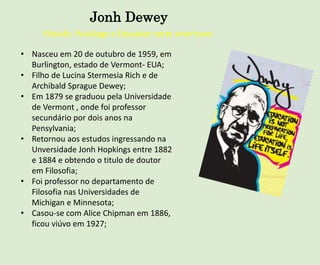 Jonh Dewey
Filósofo, Psicólogo e Educador norte americano
• Nasceu em 20 de outubro de 1959, em
Burlington, estado de Vermont- EUA;
• Filho de Lucina Stermesia Rich e de
Archibald Sprague Dewey;
• Em 1879 se graduou pela Universidade
de Vermont , onde foi professor
secundário por dois anos na
Pensylvania;
• Retornou aos estudos ingressando na
Unversidade Jonh Hopkings entre 1882
e 1884 e obtendo o titulo de doutor
em Filosofia;
• Foi professor no departamento de
Filosofia nas Universidades de
Michigan e Minnesota;
• Casou-se com Alice Chipman em 1886,
ficou viúvo em 1927;
 