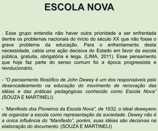 - Esse grupo entendia não haver outra prioridade a ser enfrentada
dentre os problemas nacionais do início do século XX que não fosse o
grave problema da educação. Para o enfrentamento desta
necessidade, cabia uma ação decisiva do Estado em favor da escola
pública, gratuita, obrigatória e leiga. (LIMA, 2011). Esse pensamento
que hoje faz parte do senso comum foi a época progressista e
revolucionário.
- “O pensamento filosófico de John Dewey é um dos responsáveis pelo
desencadeamento na educação do movimento de renovação das
idéias e das práticas pedagógicas conhecido como Escola Nova”
(SOUZA E MARTINELI)
- “Manifesto dos Pioneiros da Escola Nova”, de 1932, o ideal deweyano
de organizar a escola como representação da sociedade. Dewey não é
a única influência do “Manifesto”, porém, suas idéias são decisivas na
elaboração do documento. (SOUZA E MARTINELI)
 