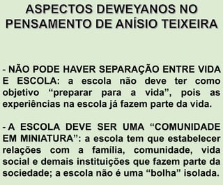 - NÃO PODE HAVER SEPARAÇÃO ENTRE VIDA
E ESCOLA: a escola não deve ter como
objetivo “preparar para a vida”, pois as
experiências na escola já fazem parte da vida.
- A ESCOLA DEVE SER UMA “COMUNIDADE
EM MINIATURA”: a escola tem que estabelecer
relações com a família, comunidade, vida
social e demais instituições que fazem parte da
sociedade; a escola não é uma “bolha” isolada.
 