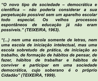 “O novo tipo de sociedade – democrática e
científica – não poderia considerar a sua
perpetuação possível sem um aparelho escolar
todo especial. Os velhos processos
espontâneos de educação já não eram
possíveis.” (TEIXEIRA, 1963).
“(...) nem uma escola somente de letras, nem
uma escola de iniciação intelectual, mas uma
escola sobretudo de prática, de iniciação ao
trabalho, de formação de hábitos de pensar, de
fazer, hábitos de trabalhar e hábitos de
conviver e participar em uma sociedade
democrática, cujo soberano é o próprio
Cidadão” (TEIXEIRA, 1999).
 