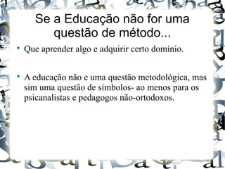 Se a Educação não for uma
questão de método...

Que aprender algo e adquirir certo domínio.

A educação não e uma questão metodológica, mas
sim uma questão de símbolos- ao menos para os
psicanalistas e pedagogos não-ortodoxos.
 