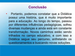 Conclusão Portanto, podemos constatar que a Didática possui uma história, que é muito importante para a educação. Ao longo do tempo, passou por diferentes influências pedagógicas, sofreu diversas mudanças e ainda está em constante transformação. Novos caminhos estão sendo trilhados no campo educativo, e com isso a Didática segue seu percurso, enfretando os questionamentos e buscando novas soluções. 