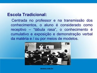 Escola Tradicional: Centrada no professor e na transmissão dos conhecimentos, o aluno é considerado como receptivo – “tábula rasa”, o conhecimento é cumulativo e exposição e demonstração verbal da matéria e / ou por meios de modelos. mensa.com.br 