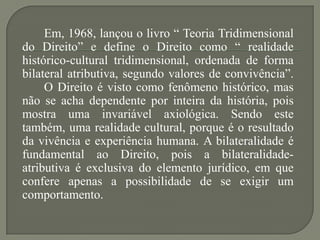 Em, 1968, lançou o livro “ Teoria Tridimensional
do Direito” e define o Direito como “ realidade
histórico-cultural tridimensional, ordenada de forma
bilateral atributiva, segundo valores de convivência”.
O Direito é visto como fenômeno histórico, mas
não se acha dependente por inteira da história, pois
mostra uma invariável axiológica. Sendo este
também, uma realidade cultural, porque é o resultado
da vivência e experiência humana. A bilateralidade é
fundamental ao Direito, pois a bilateralidadeatributiva é exclusiva do elemento jurídico, em que
confere apenas a possibilidade de se exigir um
comportamento.

 