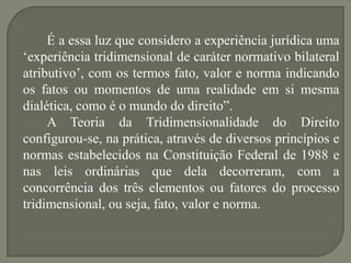 É a essa luz que considero a experiência jurídica uma
„experiência tridimensional de caráter normativo bilateral
atributivo‟, com os termos fato, valor e norma indicando
os fatos ou momentos de uma realidade em si mesma
dialética, como é o mundo do direito”.
A Teoria da Tridimensionalidade do Direito
configurou-se, na prática, através de diversos princípios e
normas estabelecidos na Constituição Federal de 1988 e
nas leis ordinárias que dela decorreram, com a
concorrência dos três elementos ou fatores do processo
tridimensional, ou seja, fato, valor e norma.

 