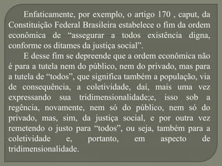 Enfaticamente, por exemplo, o artigo 170 , caput, da
Constituição Federal Brasileira estabelece o fim da ordem
econômica de “assegurar a todos existência digna,
conforme os ditames da justiça social”.
E desse fim se depreende que a ordem econômica não
é para a tutela nem do público, nem do privado, mas para
a tutela de “todos”, que significa também a população, via
de consequência, a coletividade, daí, mais uma vez
expressando sua tridimensionalidade;e, isso sob a
regência, novamente, nem só do público, nem só do
privado, mas, sim, da justiça social, e por outra vez
remetendo o justo para “todos”, ou seja, também para a
coletividade
e,
portanto,
em
aspecto
de
tridimensionalidade.

 