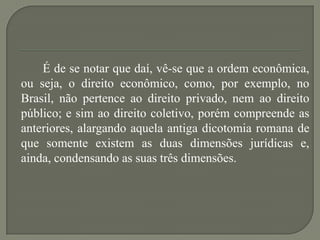 É de se notar que daí, vê-se que a ordem econômica,
ou seja, o direito econômico, como, por exemplo, no
Brasil, não pertence ao direito privado, nem ao direito
público; e sim ao direito coletivo, porém compreende as
anteriores, alargando aquela antiga dicotomia romana de
que somente existem as duas dimensões jurídicas e,
ainda, condensando as suas três dimensões.

 