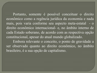 Portanto, somente é possível conceituar o direito
econômico como a regência jurídica da economia e nada
mais, pois varia conforme seu aspecto meta-estatal - o
direito econômico internacional- e, no âmbito interno de
cada Estado soberano, de acordo com as respectiva opção
constitucional, apesar do atual mundo globalizado.
Embora relevante o conceito, o ponto de gravidade a
ser observado quanto ao direito econômico, no âmbito
brasileiro, é a sua opção de capitalismo.

 