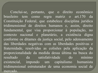 Conclui-se, portanto, que o direito econômico
brasileiro tem como regra matriz o art.170 da
Constituição Federal, que estabelece disciplina jurídica
tridimensional de direitos humanos e, assim, direito
fundamental, que visa proporcionar à população, no
contexto nacional e planetário, a existência digna
conforme os ditames da justiça social, pelo adensamento
das liberdades negativas com as liberdades positivas e
fraternidade, resolvidas as colisões pela aplicação da
proporcionalidade da medida dessa última na busca do
resultado
da
satisfatividade
do
mínimo
existencial, impondo um capitalismo humanista
tridimensional estruturador de uma economia social de
mercado.

 