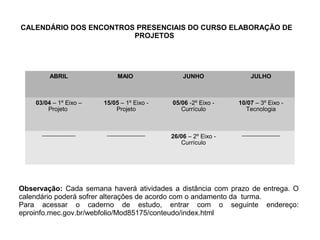CALENDÁRIO DOS ENCONTROS PRESENCIAIS DO CURSO ELABORAÇÃO DE
PROJETOS
ABRIL MAIO JUNHO JULHO
03/04 – 1º Eixo –
Projeto
15/05 – 1º Eixo -
Projeto
05/06 -2º Eixo -
Currículo
10/07 – 3º Eixo -
Tecnologia
--------------------- ------------------------ 26/06 – 2º Eixo -
Currículo
------------------------
Observação: Cada semana haverá atividades a distância com prazo de entrega. O
calendário poderá sofrer alterações de acordo com o andamento da turma.
Para acessar o caderno de estudo, entrar com o seguinte endereço:
eproinfo.mec.gov.br/webfolio/Mod85175/conteudo/index.html
 