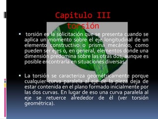 Capitulo III
torsión
 torsión es la solicitación que se presenta cuando se
aplica un momento sobre el eje longitudinal de un
elemento constructivo o prisma mecánico, como
pueden ser ejes o, en general, elementos donde una
dimensión predomina sobre las otras dos, aunque es
posible encontrarla en situaciones diversas.
 La torsión se caracteriza geométricamente porque
cualquier curva paralela al eje de la pieza deja de
estar contenida en el plano formado inicialmente por
las dos curvas. En lugar de eso una curva paralela al
eje se retuerce alrededor de él (ver torsión
geométrica).
 