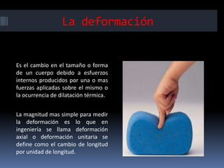 La deformación
Es el cambio en el tamaño o forma
de un cuerpo debido a esfuerzos
internos producidos por una o mas
fuerzas aplicadas sobre el mismo o
la ocurrencia de dilatación térmica.
La magnitud mas simple para medir
la deformación es lo que en
ingeniería se llama deformación
axial o deformación unitaria se
define como el cambio de longitud
por unidad de longitud.
 