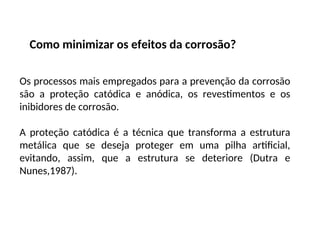 Como minimizar os efeitos da corrosão?
Os processos mais empregados para a prevenção da corrosão
são a proteção catódica e anódica, os revestimentos e os
inibidores de corrosão.
A proteção catódica é a técnica que transforma a estrutura
metálica que se deseja proteger em uma pilha artificial,
evitando, assim, que a estrutura se deteriore (Dutra e
Nunes,1987).
 