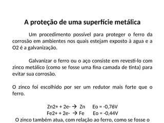 A proteção de uma superfície metálica
Um procedimento possível para proteger o ferro da
corrosão em ambientes nos quais estejam exposto à agua e a
O2 é a galvanização.
Galvanizar o ferro ou o aço consiste em revesti-lo com
zinco metálico (como se fosse uma fina camada de tinta) para
evitar sua corrosão.
O zinco foi escolhido por ser um redutor mais forte que o
ferro.
Zn2+ + 2e-  Zn Eo = -0,76V
Fe2+ + 2e-  Fe Eo = -0,44V
O zinco também atua, com relação ao ferro, como se fosse o
 