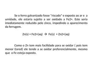 Se o ferro galvanizado fosse “riscado” e exposto ao ar e a
umidade, ele estaria sujeito a ser oxidado a Fe2+. Este seria
imediatamente reduzido pelo zinco, impedindo o aparecimento
da ferrugem.
Zn(s) + Fe2+(aq)  Fe(s) + Zn2+(aq)
Como o Zn tem mais facilidade para se oxidar ( pois tem
menor Eored) ele tende a se oxidar preferencialmente, mesmo
que o Fe esteja exposto.
 
