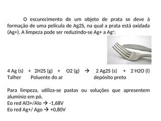 O escurecimento de um objeto de prata se deve à
formação de uma película de Ag2S, na qual a prata está oxidada
(Ag+). A limpeza pode ser reduzindo-se Ag+ a Ago
.
4 Ag (s) + 2H2S (g) + O2 (g)  2 Ag2S (s) + 2 H2O (l)
Talher Poluente do ar depósito preto
Para limpeza, utiliza-se pastas ou soluções que apresentem
alumínio em pó.
Eo red Al3+/Alo  -1,68V
Eo red Ag+/ Ago  +0,80V
 
