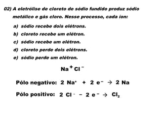 02) A eletrólise de cloreto de sódio fundido produz sódio
metálico e gás cloro. Nesse processo, cada íon:
a) sódio recebe dois elétrons.
b) cloreto recebe um elétron.
c) sódio recebe um elétron.
d) cloreto perde dois elétrons.
e) sódio perde um elétron.
Pólo positivo: Cl – – e –  Cl2
2 2
Pólo negativo: Na+
+ e –  Na
2 2 2
Na + Cl –
 
