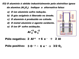 03) O alumínio é obtido industrialmente pela eletrólise ígnea
da alumina (Al2
O3
). Indique a alternativa falsa:
a) O íon alumínio sofre redução.
b) O gás oxigênio é liberado no ânodo.
c) O alumínio é produzido no cátodo.
d) O metal alumínio é agente oxidante.
e) O íon O2-
sofre oxidação.
Al
+3
O
–2
3
2
Pólo negativo: Al+3
+ e –
 Al
Pólo positivo: O – 2 – e –  3/2 O2
3 6
2 6 2
+
+
-
-
GERADOR
ânodo cátodo
cátions
ânions
elétrons
elétro
ns
 
