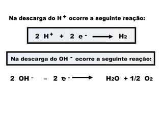 Na descarga do H ocorre a seguinte reação:
+
2 OH –
– 2 e –
H2O + 1/2 O2
-
2 H + 2 e H2
-
+
Na descarga do OH ocorre a seguinte reação:
-
 