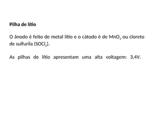 Pilha de lítio
O ânodo é feito de metal lítio e o cátodo é de MnO2 ou cloreto
de sulfurila (SOCl2).
As pilhas de lítio apresentam uma alta voltagem: 3,4V.
 
